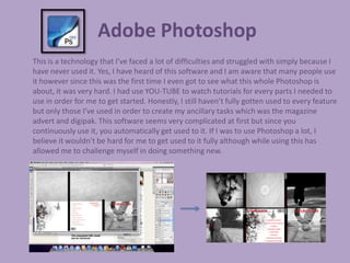 Adobe Photoshop
This is a technology that I’ve faced a lot of difficulties and struggled with simply because I
have never used it. Yes, I have heard of this software and I am aware that many people use
it however since this was the first time I even got to see what this whole Photoshop is
about, it was very hard. I had use YOU-TUBE to watch tutorials for every parts I needed to
use in order for me to get started. Honestly, I still haven’t fully gotten used to every feature
but only those I’ve used in order to create my ancillary tasks which was the magazine
advert and digipak. This software seems very complicated at first but since you
continuously use it, you automatically get used to it. If I was to use Photoshop a lot, I
believe it wouldn’t be hard for me to get used to it fully although while using this has
allowed me to challenge myself in doing something new.
 