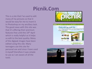 Picnik.Com
This is a site that I’ve used to edit
many of my pictures so that it
would be easy for me to insert it
in Photoshop on my ancillary task.
The good news with this site was
that it’s offering their premium
features free until the 19th April
which is really helpful as it helps
us edit to the best quality. Many
of the digipak images have been
edited using this site. Many
teenagers use this site for
personal use and since I have used
it myself therefore it was simple
to use as I am aware of all the
tools.
 