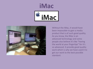 iMac

   Without the iMac, it would have
   been impossible to gain a media
   product that is of such good quality.
   As you know, the IMac is an
   advanced technology and some
   people also believe it’s like “having
   the world at your fingertips” for it’s
   so advanced. It provide good quality
   work which is why we have used it to
   get our work to the best possible
   standard.
 
