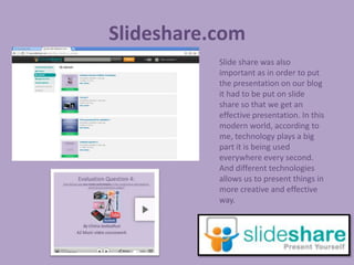 Slideshare.com
           Slide share was also
           important as in order to put
           the presentation on our blog
           it had to be put on slide
           share so that we get an
           effective presentation. In this
           modern world, according to
           me, technology plays a big
           part it is being used
           everywhere every second.
           And different technologies
           allows us to present things in
           more creative and effective
           way.
 