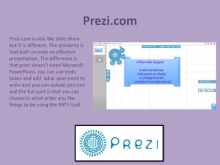 Prezi.com
Prezi.com is also like slide share
but it is different. The similarity is
that both provide an effective
presentation. The difference is
that prezi doesn’t need Microsoft
PowerPoint, you can use texts
boxes and add what your need to
write and you can upload pictures
and the fun part is that you can
choose in what order you like
things to be using the PATH tool.
 