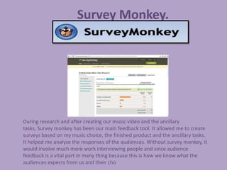 Survey Monkey.




During research and after creating our music video and the ancillary
tasks, Survey monkey has been our main feedback tool. It allowed me to create
surveys based on my music choice, the finished product and the ancillary tasks.
It helped me analyze the responses of the audiences. Without survey monkey, it
would involve much more work interviewing people and since audience
feedback is a vital part in many thing because this is how we know what the
audiences expects from us and their cho
 
