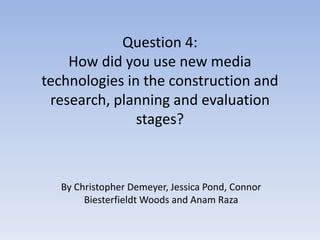 Question 4:
How did you use new media
technologies in the construction and
research, planning and evaluation
stages?
By Christopher Demeyer, Jessica Pond, Connor
Biesterfieldt Woods and Anam Raza
 