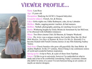 Viewer profile...
  Name: Lara Rose
  Age: 15 years old
  Occupation: Studying for GCSE’s/ frequent babysitter.
  Favourite subjects: French, Art, & History.
  Likes: Girlie nights out, Eddie Redmayne, cake, & my Labrador.
  Dislikes: Maths, nagging parents/ teachers, & bad manners.
  Hobbies: Netball, photography, painting, & watching Gossip Girl.
  Books: Wuthering heights by Emily Bronte & Atonement by Ian McEwan.
  ( I’m obsessed with forbidden romances).
  Music: Two Door cinema Club, Ed Sheeran, & Vampire Weekend.
  Films: The Artist, was a unique creation, but I prefer films like My Week
  With Marilyn, 5oo Days of Summer & Never Let Me Go. Recently I’ve
  become fixated with French Cinema classics or any film featuring Audrey
  Tautou.
  Style Icon: Classic beauties who grow old gracefully like Jane Birkin &
  Audrey Hepburn. In the 21st century, Alexa Chung is my continuous source
  of weird and wonderful fashion inspiration.
  Saving up for: A trip to Paris, & a pair of shoes from Topshop.
  Future: I’d like to go to university, however I’m undecided on what to
  study and it has to be worthwhile considering Today’s economic climate
  (the debt)! In terms of a career I’m torn between being an art curator, or
  maybe an interior designer.
 