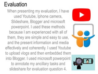 Evaluation
When presenting my evaluation, I have
used Youtube, Iphone camera,
Slideshare, Blogger and microsoft
powerpoint. I used these methods
because I am experienced with all of
them, they are simple and easy to use,
and the present information and media
effectively and coherently. I used Youtube
to upload vlogs and then embedded them
into Blogger. I used microsoft powerpoint
to annotate my ancillary tasks and
slideshare for evaluation question 4.
 
