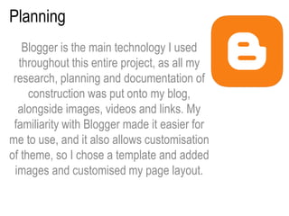 Planning
Blogger is the main technology I used
throughout this entire project, as all my
research, planning and documentation of
construction was put onto my blog,
alongside images, videos and links. My
familiarity with Blogger made it easier for
me to use, and it also allows customisation
of theme, so I chose a template and added
images and customised my page layout.
 