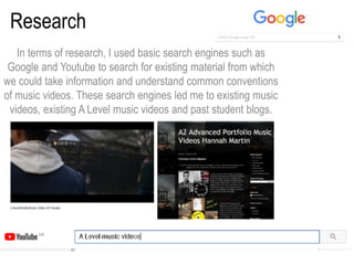 Research
In terms of research, I used basic search engines such as
Google and Youtube to search for existing material from which
we could take information and understand common conventions
of music videos. These search engines led me to existing music
videos, existing A Level music videos and past student blogs.
 