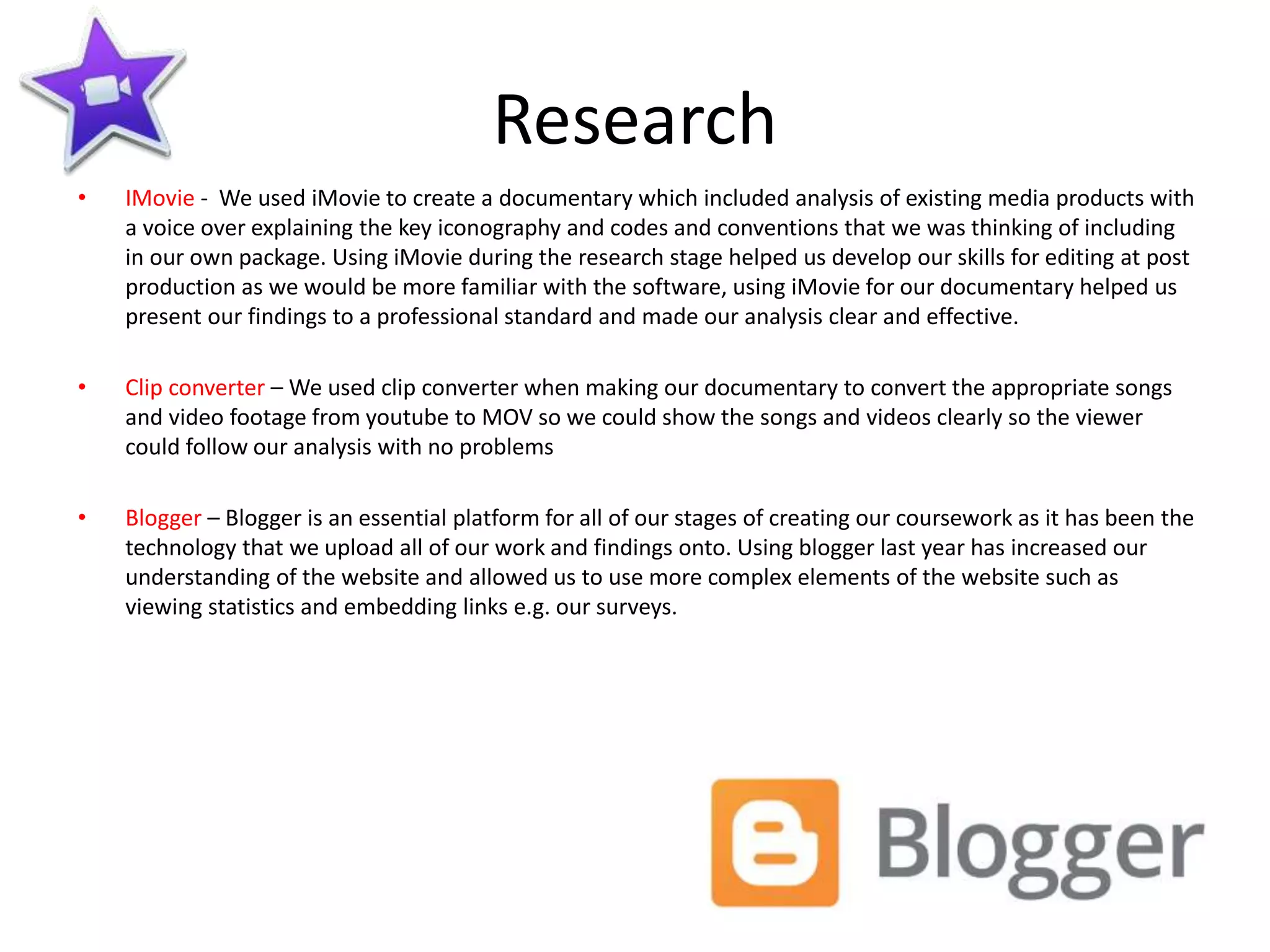 Research
• IMovie - We used iMovie to create a documentary which included analysis of existing media products with
a voice over explaining the key iconography and codes and conventions that we was thinking of including
in our own package. Using iMovie during the research stage helped us develop our skills for editing at post
production as we would be more familiar with the software, using iMovie for our documentary helped us
present our findings to a professional standard and made our analysis clear and effective.
• Clip converter – We used clip converter when making our documentary to convert the appropriate songs
and video footage from youtube to MOV so we could show the songs and videos clearly so the viewer
could follow our analysis with no problems
• Blogger – Blogger is an essential platform for all of our stages of creating our coursework as it has been the
technology that we upload all of our work and findings onto. Using blogger last year has increased our
understanding of the website and allowed us to use more complex elements of the website such as
viewing statistics and embedding links e.g. our surveys.
 