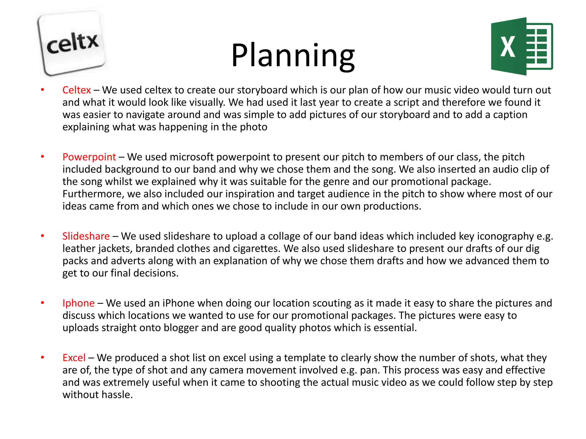 Planning
• Celtex – We used celtex to create our storyboard which is our plan of how our music video would turn out
and what it would look like visually. We had used it last year to create a script and therefore we found it
was easier to navigate around and was simple to add pictures of our storyboard and to add a caption
explaining what was happening in the photo
• Powerpoint – We used microsoft powerpoint to present our pitch to members of our class, the pitch
included background to our band and why we chose them and the song. We also inserted an audio clip of
the song whilst we explained why it was suitable for the genre and our promotional package.
Furthermore, we also included our inspiration and target audience in the pitch to show where most of our
ideas came from and which ones we chose to include in our own productions.
• Slideshare – We used slideshare to upload a collage of our band ideas which included key iconography e.g.
leather jackets, branded clothes and cigarettes. We also used slideshare to present our drafts of our dig
packs and adverts along with an explanation of why we chose them drafts and how we advanced them to
get to our final decisions.
• Iphone – We used an iPhone when doing our location scouting as it made it easy to share the pictures and
discuss which locations we wanted to use for our promotional packages. The pictures were easy to
uploads straight onto blogger and are good quality photos which is essential.
• Excel – We produced a shot list on excel using a template to clearly show the number of shots, what they
are of, the type of shot and any camera movement involved e.g. pan. This process was easy and effective
and was extremely useful when it came to shooting the actual music video as we could follow step by step
without hassle.
 