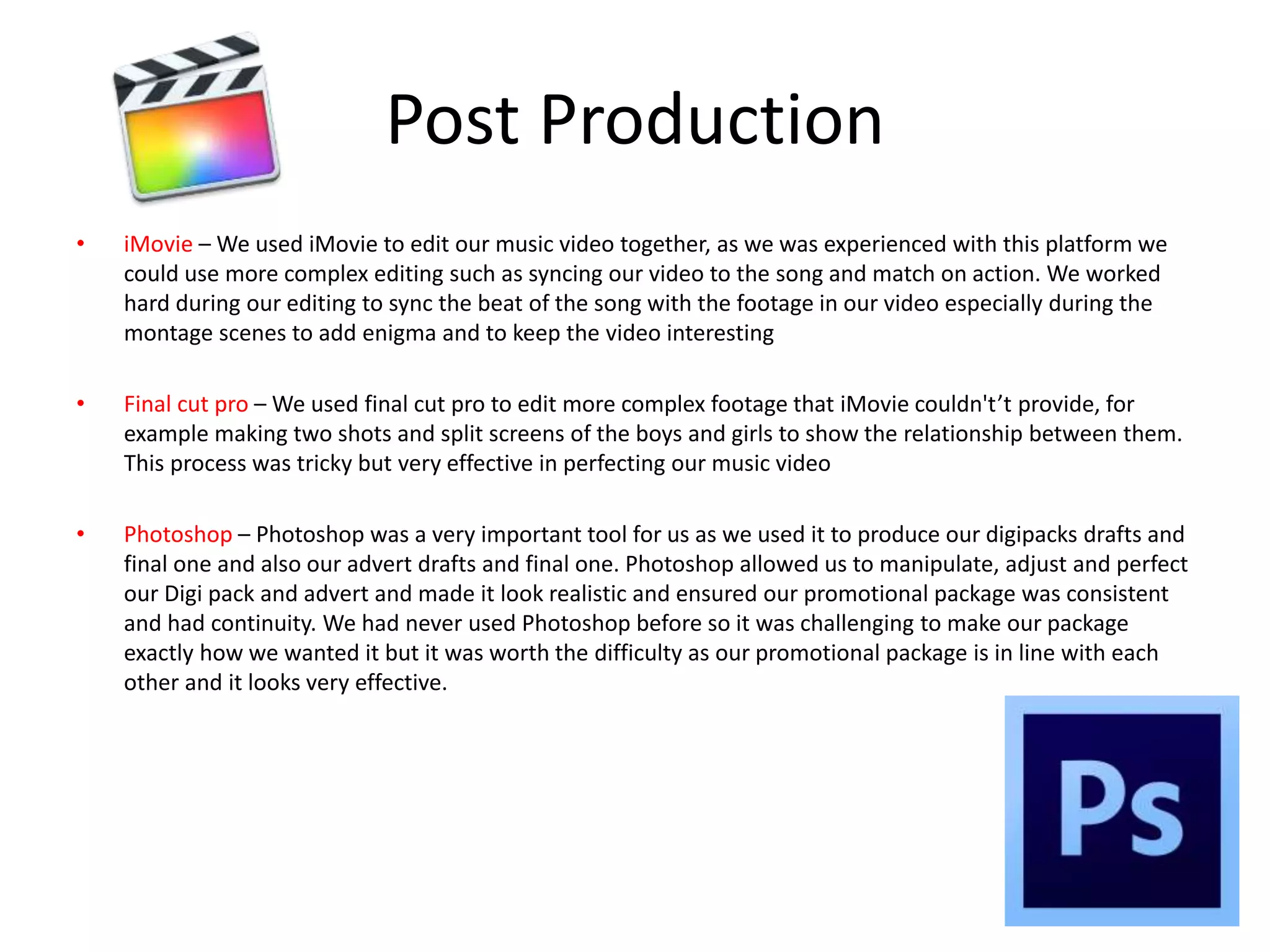 Post Production
• iMovie – We used iMovie to edit our music video together, as we was experienced with this platform we
could use more complex editing such as syncing our video to the song and match on action. We worked
hard during our editing to sync the beat of the song with the footage in our video especially during the
montage scenes to add enigma and to keep the video interesting
• Final cut pro – We used final cut pro to edit more complex footage that iMovie couldn't’t provide, for
example making two shots and split screens of the boys and girls to show the relationship between them.
This process was tricky but very effective in perfecting our music video
• Photoshop – Photoshop was a very important tool for us as we used it to produce our digipacks drafts and
final one and also our advert drafts and final one. Photoshop allowed us to manipulate, adjust and perfect
our Digi pack and advert and made it look realistic and ensured our promotional package was consistent
and had continuity. We had never used Photoshop before so it was challenging to make our package
exactly how we wanted it but it was worth the difficulty as our promotional package is in line with each
other and it looks very effective.
 