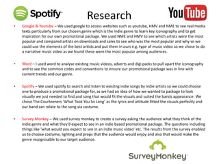 Research
• Google & Youtube – We used google to access websites such as youtube, HMV and NME to see real media
texts particularly from our chosen genre which is the indie genre to learn key iconography and to get
inspiration for our own promotional package. We used NME and HMV to see which artists were the most
popular and compared artists on downloads and sales to see who was the most popular and why so we
could use the elements of the best artists and put them in ours e.g. type of music video so we chose to do
a narrative music video as we found these were the most popular among audiences.
• Word – I used word to analyse existing music videos, adverts and digi packs to pull apart the iconography
and to see the common codes and conventions to ensure our promotional package was in line with
current trends and our genre.
• Spotify – We used spotify to search and listen to exisitng indie songs by indie artists so we could choose
one to produce a promotional package for, as we had an idea of how we wanted to package to look
visually we just needed to find and song that would fit the visuals and suited the bands appearance. We
chose The Courteeners ‘What Took You So Long’ as the lyrics and attitude fitted the visuals perfectly and
our band can relate to the song via costume.
• Survey Monkey – We used survey monkey to create a survey asking the audience what they think of the
indie genre and what they’d expect to see in an indie based promotional package. The questions including
things like ‘what would you expect to see in an indie music video’ etc. The results from the survey enabled
us to choose costume, lighting and props that the audience would enjoy and also that would make the
genre recognisable to our target audience.
 