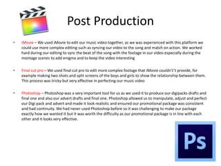 Post Production
• iMovie – We used iMovie to edit our music video together, as we was experienced with this platform we
could use more complex editing such as syncing our video to the song and match on action. We worked
hard during our editing to sync the beat of the song with the footage in our video especially during the
montage scenes to add enigma and to keep the video interesting
• Final cut pro – We used final cut pro to edit more complex footage that iMovie couldn't’t provide, for
example making two shots and split screens of the boys and girls to show the relationship between them.
This process was tricky but very effective in perfecting our music video
• Photoshop – Photoshop was a very important tool for us as we used it to produce our digipacks drafts and
final one and also our advert drafts and final one. Photoshop allowed us to manipulate, adjust and perfect
our Digi pack and advert and made it look realistic and ensured our promotional package was consistent
and had continuity. We had never used Photoshop before so it was challenging to make our package
exactly how we wanted it but it was worth the difficulty as our promotional package is in line with each
other and it looks very effective.
 