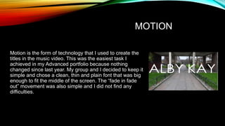 MOTION
Motion is the form of technology that I used to create the
titles in the music video. This was the easiest task I
achieved in my Advanced portfolio because nothing
changed since last year. My group and I decided to keep it
simple and chose a clean, thin and plain font that was big
enough to fit the middle of the screen. The “fade in fade
out” movement was also simple and I did not find any
difficulties.
 