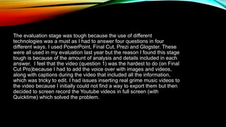 The evaluation stage was tough because the use of different
technologies was a must as I had to answer four questions in four
different ways. I used PowerPoint, Final Cut, Prezi and Glogster. These
were all used in my evaluation last year but the reason I found this stage
tough is because of the amount of analysis and details included in each
answer. I feel that the video (question 1) was the hardest to do (on Final
Cut Pro)because I had to add the voice over with images and videos,
along with captions during the video that included all the information,
which was tricky to edit. I had issues inserting real grime music videos to
the video because I initially could not find a way to export them but then
decided to screen record the Youtube videos in full screen (with
Quicktime) which solved the problem.
 