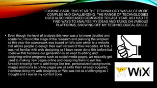 LOOKING BACK, THIS YEAR THE TECHNOLOGY WAS A LOT MORE
COMPLEX AND CHALLENGING. THE RANGE OF TECHNOLOGIES
USED ALSO INCREASED COMPARED TO LAST YEAR, AS I HAD TO
FIND WAYS TO ANALYSE MY IDEAS AND TASKS ON VARIOUS
PLATFORMS, SHOWING OFF MY TECHNOLOGICAL SKILLS.
• Even though the level of analysis this year was a lot more detailed and
academic, I found the stage of the research and planning the simplest
as this year the coursework was based on Wix.com which is a website
that allows people to design their own version of their websites. At first, I
was not familiar with web designing as I have never done this before but
I believe that because our generation is so used to editing and
designing online programs such as social media pages, we naturally get
used to making new pages online and designing them to our like.
Already knowing how to add things like text, personalized backgrounds,
images and icons to online pages are all skills that I already acquired,
therefore doing my web designing on Wix was not as challenging as I
thought and I was in my comfort zone
 