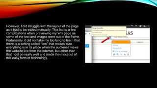 However, I did struggle with the layout of the page
as it had to be edited manually. This led to a few
complications when previewing my Wix page as
some of the text and images were out of the frame.
Fortunately, it did not take me too long to learn that
there is a setting called “line” that makes sure
everything is in its place when the audience views
the website live from the internet, but other than
that I got on really well and made the most out of
this easy form of technology.
 