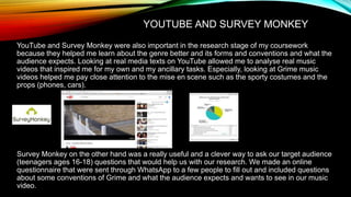 YOUTUBE AND SURVEY MONKEY
YouTube and Survey Monkey were also important in the research stage of my coursework
because they helped me learn about the genre better and its forms and conventions and what the
audience expects. Looking at real media texts on YouTube allowed me to analyse real music
videos that inspired me for my own and my ancillary tasks. Especially, looking at Grime music
videos helped me pay close attention to the mise en scene such as the sporty costumes and the
props (phones, cars).
Survey Monkey on the other hand was a really useful and a clever way to ask our target audience
(teenagers ages 16-18) questions that would help us with our research. We made an online
questionnaire that were sent through WhatsApp to a few people to fill out and included questions
about some conventions of Grime and what the audience expects and wants to see in our music
video.
 