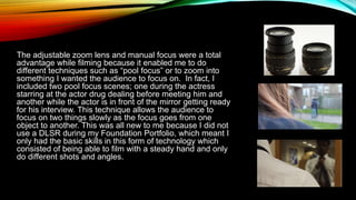 The adjustable zoom lens and manual focus were a total
advantage while filming because it enabled me to do
different techniques such as “pool focus” or to zoom into
something I wanted the audience to focus on. In fact, I
included two pool focus scenes; one during the actress
starring at the actor drug dealing before meeting him and
another while the actor is in front of the mirror getting ready
for his interview. This technique allows the audience to
focus on two things slowly as the focus goes from one
object to another. This was all new to me because I did not
use a DLSR during my Foundation Portfolio, which meant I
only had the basic skills in this form of technology which
consisted of being able to film with a steady hand and only
do different shots and angles.
 