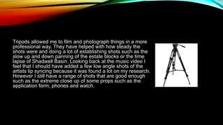 Tripods allowed me to film and photograph things in a more
professional way. They have helped with how steady the
shots were and doing a lot of establishing shots such as the
slow up and down panning of the estate blocks or the time
lapse of Shadwell Basin. Looking back at the music video I
feel that I should have added a few low angle shots of the
artists lip syncing because it was found a lot on my research.
However I still have a range of shots that are good enough
such as the extreme close up of some props such as the
application form, phones and watch.
 