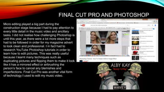 Micro editing played a big part during the
construction stage because I had to pay attention to
every little detail in the music video and ancillary
tasks. I did not realise how challenging Photoshop is
until this year, as there were a lot more steps that
had to be followed in order for my magazine advert
to look clean and professional. I in fact had to
research YouTube Photoshop tutorials in order to
learn how to edit pictures. This was really useful
because I learnt many techniques such as
duplicating pictures and flipping them to make it look
like it has a mirrored effect or airbrushing the
person’s face to cancel any blemishes and
imperfections. Final Cut Pro was another vital form
of technology I used to edit my music video.
FINAL CUT PRO AND PHOTOSHOP
 