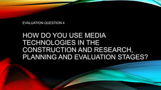 EVALUATION QUESTION 4
HOW DO YOU USE MEDIA
TECHNOLOGIES IN THE
CONSTRUCTION AND RESEARCH,
PLANNING AND EVALUATION STAGES?
 