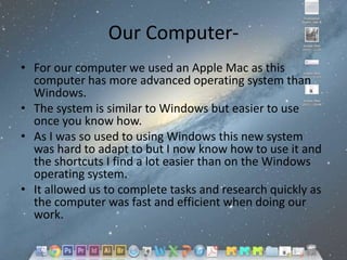 Our Computer• For our computer we used an Apple Mac as this
computer has more advanced operating system than
Windows.
• The system is similar to Windows but easier to use
once you know how.
• As I was so used to using Windows this new system
was hard to adapt to but I now know how to use it and
the shortcuts I find a lot easier than on the Windows
operating system.
• It allowed us to complete tasks and research quickly as
the computer was fast and efficient when doing our
work.

 