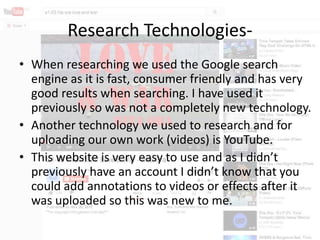 Research Technologies• When researching we used the Google search
engine as it is fast, consumer friendly and has very
good results when searching. I have used it
previously so was not a completely new technology.
• Another technology we used to research and for
uploading our own work (videos) is YouTube.
• This website is very easy to use and as I didn’t
previously have an account I didn’t know that you
could add annotations to videos or effects after it
was uploaded so this was new to me.

 