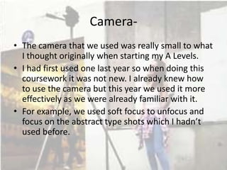 Camera• The camera that we used was really small to what
I thought originally when starting my A Levels.
• I had first used one last year so when doing this
coursework it was not new. I already knew how
to use the camera but this year we used it more
effectively as we were already familiar with it.
• For example, we used soft focus to unfocus and
focus on the abstract type shots which I hadn’t
used before.

 