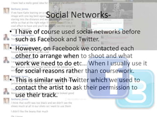 Social Networks• I have of course used social networks before
such as Facebook and Twitter.
• However, on Facebook we contacted each
other to arrange when to shoot and what
work we need to do etc… When I usually use it
for social reasons rather than coursework.
• This is similar with Twitter which we used to
contact the artist to ask their permission to
use their track.

 