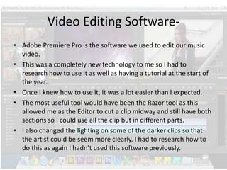 Video Editing Software• Adobe Premiere Pro is the software we used to edit our music
video.
• This was a completely new technology to me so I had to
research how to use it as well as having a tutorial at the start of
the year.
• Once I knew how to use it, it was a lot easier than I expected.
• The most useful tool would have been the Razor tool as this
allowed me as the Editor to cut a clip midway and still have both
sections so I could use all the clip but in different parts.
• I also changed the lighting on some of the darker clips so that
the artist could be seem more clearly. I had to research how to
do this as again I hadn’t used this software previously.

 