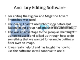 Ancillary Editing Software• For editing the Digipak and Magazine Advert
Photoshop was used.
• Personally, I hadn’t used Photoshop before but
Tatjana in our group had and uses it quite often.
• This was an advantage to the group as she taught
us how to use it and talked us through how to do
something that we wanted for example putting a
filter over an image.
• It was really helpful and has taught me how to
use this software so will continue to use it.

 