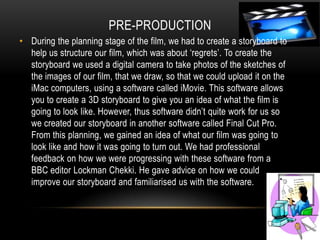 Pre-production During the planning stage of the film, we had to create a storyboard to help us structure our film, which was about ‘regrets’. To create the  storyboard we used a digital camera to take photos of the sketches of the images of our film, that we draw, so that we could upload it on the iMac computers, using a software called iMovie. This software allows you to create a 3D storyboard to give you an idea of what the film is going to look like. However, thus software didn’t quite work for us so we created our storyboard in another software called Final Cut Pro. From this planning, we gained an idea of what our film was going to look like and how it was going to turn out. We had professional feedback on how we were progressing with these software from a BBC editor Lockman Chekki. He gave advice on how we could improve our storyboard and familiarised us with the software.  