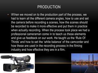 ProductionW\hen we moved on to the production part of the process, we had to learn all the different camera angles, how to use and set the camera before recording a scenes, how the scenes should be recorded to make it more effective and put them in practice when actually recording. When the process took place we had a professional cameraman come in to teach us these elements and give us feedback on our work. He taught us the ‘Rule Of Thirds’ and how to set the ‘white balance’ of the camcorder and how these are used in the recording process in the filming industry and how effective they are in a film.