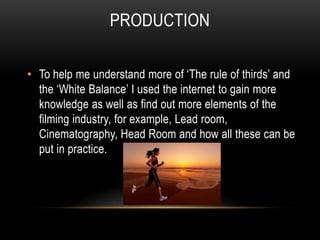 ProductionTo help me understand more of ‘The rule of thirds’ and the ‘White Balance’ I used the internet to gain more knowledge as well as find out more elements of the filming industry, for example, Lead room, Cinematography, Head Room and how all these can be put in practice.
