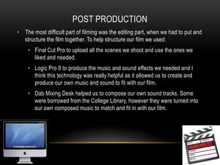 Post productionThe most difficult part of filming was the editing part, when we had to put and structure the film together. To help structure our film we used:Final Cut Pro to upload all the scenes we shoot and use the ones we liked and needed.Logic Pro 8 to produce the music and sound effects we needed and I think this technology was really helpful as it allowed us to create and produce our own music and sound to fit with our film.Dab Mixing Desk helped us to compose our own sound tracks. Some were borrowed from the College Library, however they were turned into our own composed music to match and fit in with our film.