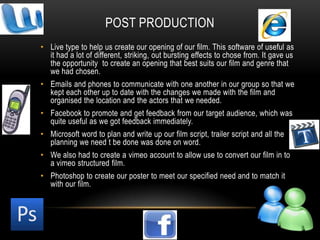 Post productionLive type to help us create our opening of our film. This software of useful as it had a lot of different, striking, out bursting effects to chose from. It gave us the opportunity  to create an opening that best suits our film and genre that we had chosen.Emails and phones to communicate with one another in our group so that we kept each other up to date with the changes we made with the film and organised the location and the actors that we needed.Facebook to promote and get feedback from our target audience, which was quite useful as we got feedback immediately. Microsoft word to plan and write up our film script, trailer script and all the planning we need t be done was done on word.We also had to create a vimeo account to allow use to convert our film in to a vimeo structured film.Photoshop to create our poster to meet our specified need and to match it with our film.