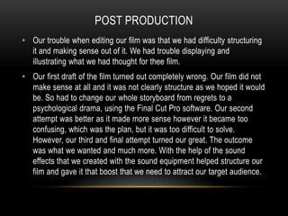 Post productionOur trouble when editing our film was that we had difficulty structuring it and making sense out of it. We had trouble displaying and illustrating what we had thought for thee film.Our first draft of the film turned out completely wrong. Our film did not make sense at all and it was not clearly structure as we hoped it would be. So had to change our whole storyboard from regrets to a psychological drama, using the Final Cut Pro software. Our second attempt was better as it made more sense however it became too confusing, which was the plan, but it was too difficult to solve. However, our third and final attempt turned our great. The outcome was what we wanted and much more. With the help of the sound effects that we created with the sound equipment helped structure our film and gave it that boost that we need to attract our target audience.
