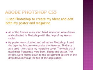 I used Photoshop to create my ident and edit
both my poster and magazine.

   All of the frames in my short hand animation were drawn
    and collected in Photoshop with the help of my Wacom
    tablet.
   My poster was collected and edited on Photoshop. I used
    the layering feature to organise the features. Similarly I
    also used it to create my magazine cover. The tools that I
    used most frequently were burn, dodge and eraser. The
    effects were mostly down to the adjustment options in the
    drop down menu at the top of the application.
 