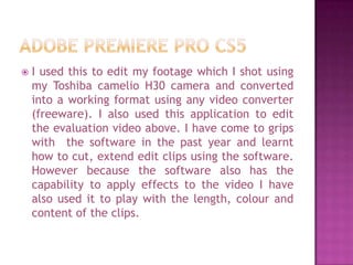    I used this to edit my footage which I shot using
    my Toshiba camelio H30 camera and converted
    into a working format using any video converter
    (freeware). I also used this application to edit
    the evaluation video above. I have come to grips
    with the software in the past year and learnt
    how to cut, extend edit clips using the software.
    However because the software also has the
    capability to apply effects to the video I have
    also used it to play with the length, colour and
    content of the clips.
 