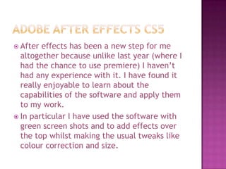  After effects has been a new step for me
  altogether because unlike last year (where I
  had the chance to use premiere) I haven’t
  had any experience with it. I have found it
  really enjoyable to learn about the
  capabilities of the software and apply them
  to my work.
 In particular I have used the software with
  green screen shots and to add effects over
  the top whilst making the usual tweaks like
  colour correction and size.
 