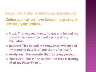 Online applications have helped me greatly in
presenting my project.

 Prezi: This was really easy to use and helped me
  present my answer to question one of my
  evaluation.
 Youtube: This helped me show case evidence of
  my planning details of and the trailer itself.
 Wordpress: The website that hosts my project.
 Slideshare: This is the application that is hosting
  all of my PowerPoint's.
 