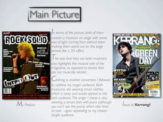 Main Picture
             In terms of the picture, both of them
             contain a musician on stage with some
             sort of light coming from behind them
             making them stand out on the page -
             almost like a 3D effect.

             The way that they are both musicians
             also highlights the musical side of the
             magazine, as opposed to stories that
             are not musically related.

             Clothing is another convention I followed
             to address my target audience. Both
             musicians are wearing smart clothes,
             which is rocky and would appeal to the
             rock audience. The singer I chose is also
             wearing a smart shirt with jeans (although
My Product   you can’t see the jeans) which also hints    Issue of Kerrang!
             at rock - again appealing to my chosen
             target audience.
 
