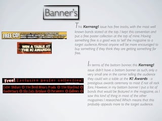 Banner’s
       This Kerrang! issue has free tracks, with the most well
       known bands stated at the top. I kept this convention and
       put a free poster collection at the top of mine. Having
       something free is a good was to ‘sell’ the magazine to a
       target audience. Almost anyone will be more encouraged to
       buy something if they think they are getting something for
       free.


               In terms of the bottom banner, this Kerrang!
               issue didn’t have a bottom banner as such, only a
               very small one in the corner telling the audience
               they could win a table at the K! Awards - a
               prestigious awards ceremony to most if not all rock
               fans. However, in my bottom banner I put a list of
               bands that would be featured in the magazine, as I
               saw this kind of thing in most of the other
               magazines I researched. Which means that this
               probably appeals more to the target audience.
 