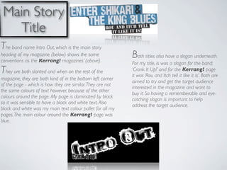 Main Story
   Title
The band name Intro Out, which is the main story
heading of my magazine (below) shows the same
conventions as the Kerrang! magazines’ (above).
                                                            Both titles also have a slogan underneath.
                                                            For my title, is was a slogan for the band;
They are both slanted and when on the rest of the           ‘Crank It Up!’ and for the Kerrang! page
                                                            it was ‘Rou and Itch tell it like it is’. Both are
magazine, they are both kind of in the bottom left corner
                                                            aimed to try and get the target audience
of the page - which is how they are similar. They are not
                                                            interested in the magazine and want to
the same colours of text however, because of the other
                                                            buy it. So having a rememberable and eye-
colours around the page. My page is dominated by black
                                                            catching slogan is important to help
so it was sensible to have a black and white text. Also
                                                            address the target audience.
black and white was my main text colour pallet for all my
pages. The main colour around the Kerrang! page was
blue.
 