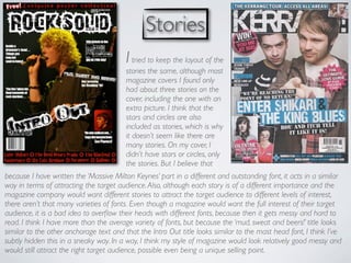 Stories
                                         I tried to keep the layout of the
                                         stories the same, although most
                                         magazine covers I found only
                                         had about three stories on the
                                         cover, including the one with an
                                         extra picture. I think that the
                                         stars and circles are also
                                         included as stories, which is why
                                         it doesn’t seem like there are
                                         many stories. On my cover, I
                                         didn’t have stars or circles, only
                                         the stories. But I believe that
because I have written the ‘Massive Milton Keynes’ part in a different and outstanding font, it acts in a similar
way in terms of attracting the target audience. Also, although each story is of a different importance and the
magazine company would want different stories to attract the target audience to different levels of interest,
there aren’t that many varieties of fonts. Even though a magazine would want the full interest of their target
audience, it is a bad idea to overﬂow their heads with different fonts, because then it gets messy and hard to
read. I think I have more than the average variety of fonts, but because the ‘mud, sweat and beers!’ title looks
similar to the other anchorage text and that the Intro Out title looks similar to the mast head font, I think I’ve
subtly hidden this in a sneaky way. In a way, I think my style of magazine would look relatively good messy and
would still attract the right target audience, possible even being a unique selling point.
 