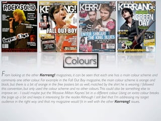 Colours
From looking at the other Kerrang! magazines, it can be seen that each one has a main colour scheme and
commonly one other colour. For example in the Fall Out Boy magazine, the main colour scheme is orange and
black, but there is a bit of orange in the free posters bit as well, matched by the shirt he is wearing. I followed
this convention, but only used the colour scheme and no other colours. This could also be something else to
improve on - I could maybe put the ‘Massive Milton Keynes’ bit in a different colour. Using an extra colour breaks
the page up a bit and keeps it interesting for the reader. Although I still feel that I’m addressing my target
audience in the right way and that my magazine would ﬁt in well with the other Kerrang! issues.
 