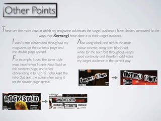 Other Points
These are the main ways in which my magazine addresses the target audience I have chosen, compared to the
                           ways that Kerrang! have done it to their target audience.
       I used these conventions throughout my        Also using black and red as the main
       magazine, on the contents page and            colour scheme, along with black and
       the double page spread.                       white for the text font throughout, keeps
       For example, I used the same style            good continuity and therefore addresses
                                                     my target audience in the correct way.
       mast head when I wrote Rock Solid on
       the contents page, and when
       abbreviating it to just RS. I also kept the
       Intro Out text the same when using it
       on the double page spread.
 