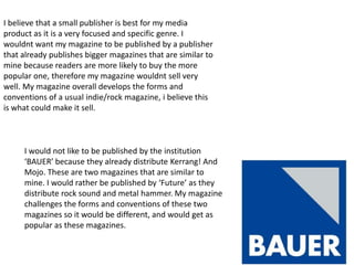 I believe that a small publisher is best for my media
product as it is a very focused and specific genre. I
wouldnt want my magazine to be published by a publisher
that already publishes bigger magazines that are similar to
mine because readers are more likely to buy the more
popular one, therefore my magazine wouldnt sell very
well. My magazine overall develops the forms and
conventions of a usual indie/rock magazine, i believe this
is what could make it sell.



     I would not like to be published by the institution
     ‘BAUER’ because they already distribute Kerrang! And
     Mojo. These are two magazines that are similar to
     mine. I would rather be published by ‘Future’ as they
     distribute rock sound and metal hammer. My magazine
     challenges the forms and conventions of these two
     magazines so it would be different, and would get as
     popular as these magazines.
 