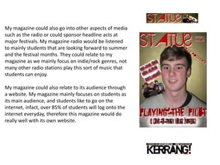 My magazine could also go into other aspects of media
such as the radio or could sponsor headline acts at
major festivals. My magazine radio would be listened
to mainly students that are looking forward to summer
and the festival months. They could relate to my
magazine as we mainly focus on indie/rock genres, not
many other radio stations play this sort of music that
students can enjoy.

My magazine could also relate to its audience through
a website. My magazine mainly focuses on students as
its main audience, and students like to go on the
internet, infact, over 85% of students will log onto the
internet everyday, therefore this magazine would do
really well with its own website.
 