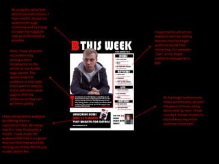 By using the same font
      and house style colours, I
      have tried to attract my
      audience through
      continuity and by trying
      to make my magazine          I have tried to attract my
      look as professional as      audience here by making
      possible.                    features that my target
                                   audience would find
     Here, I have attracted        interesting. For example
     my audience by                ‘Live!’ as my target
     writing a short               audience enjoy going to
     introduction to the           gigs.
     article on my double
     page spread. This
     would draw the
     audience in and make
     them want to read on.
     It also tells them what
     page to find the
     article on so they can              As my target audience are
     go there quickly.                   males and females, despite
                                         the genre of music being
                                         dominated by men, I have
I have attracted my audience             included female models to
by offering them a                       try and keep my entire
subscription deal. By saying             audience interested.
that it is ‘only £3 pounds a
month’ I have made the
audience feel that it is a good
deal and that they would be
missing out if they did not pay
a subscription fee.
 